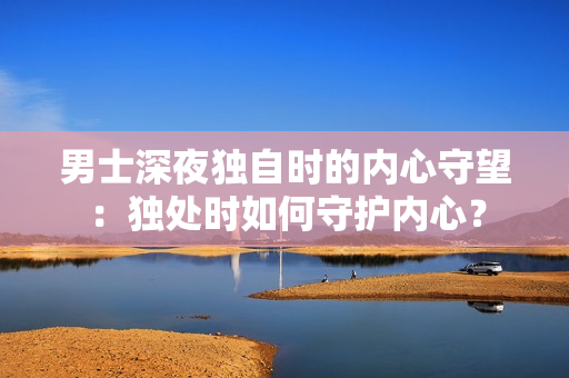 男士深夜獨自時的內(nèi)心守望：獨處時如何守護(hù)內(nèi)心？
