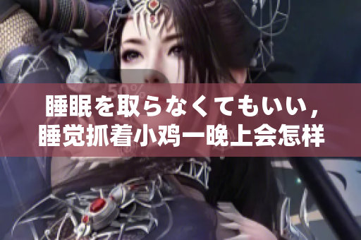 睡眠を取らなくてもいい，睡覺抓著小雞一晚上會怎樣，睡過年紀(jì)最大的多少歲六十多，水潤緊致銷魂低吟古代，水潤緊致銷魂低吟，說說都是怎么的干對象的430