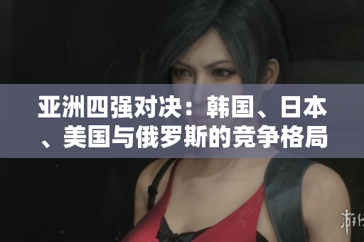 亞洲四強對決：韓國、日本、美國與俄羅斯的競爭格局揭秘