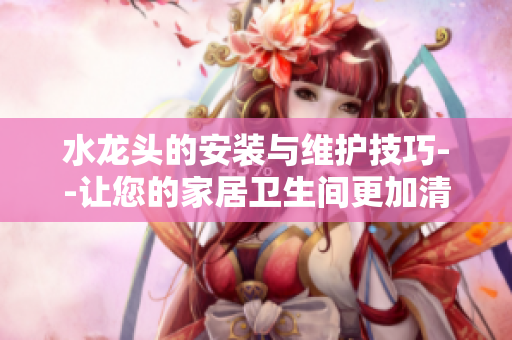 水龍頭的安裝與維護(hù)技巧--讓您的家居衛(wèi)生間更加清潔健康