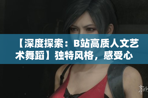 【深度探索：B站高質(zhì)人文藝術(shù)舞蹈】獨(dú)特風(fēng)格，感受心靈共鳴