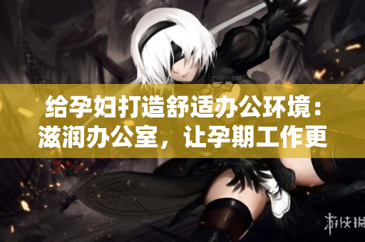 給孕婦打造舒適辦公環(huán)境：滋潤(rùn)辦公室，讓孕期工作更輕松