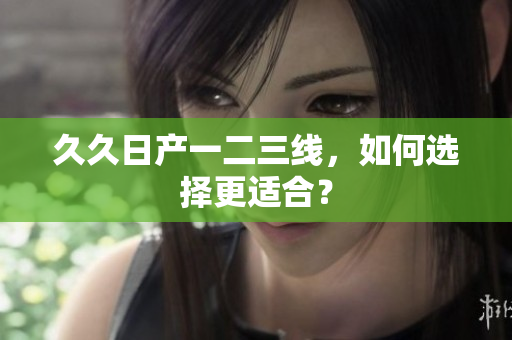 久久日產(chǎn)一二三線，如何選擇更適合？