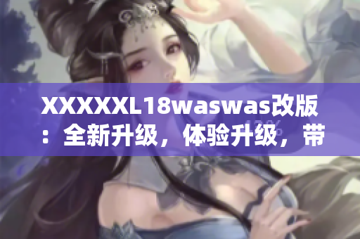 XXXXXL18waswas改版：全新升級(jí)，體驗(yàn)升級(jí)，帶給你全新的感受