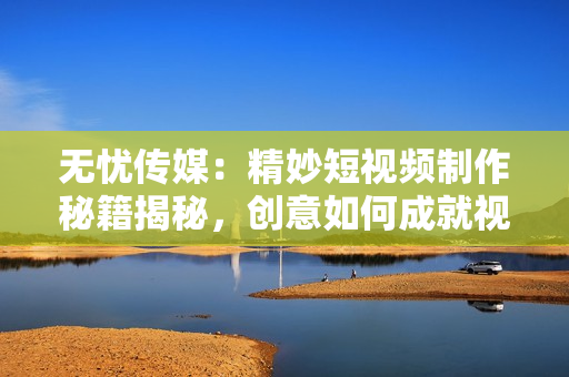 無(wú)憂傳媒：精妙短視頻制作秘籍揭秘，創(chuàng)意如何成就視覺(jué)魔法