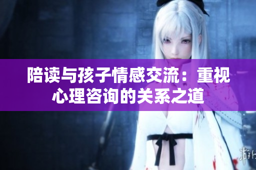 陪讀與孩子情感交流：重視心理咨詢的關系之道