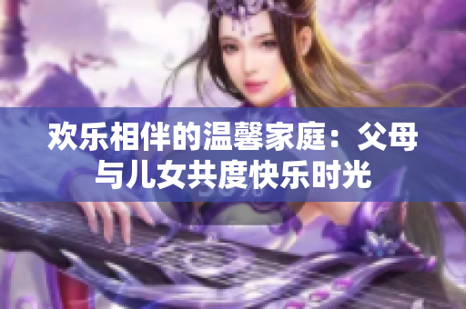 歡樂(lè)相伴的溫馨家庭：父母與兒女共度快樂(lè)時(shí)光