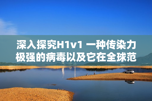 深入探究H1v1 一種傳染力極強的病毒以及它在全球范圍內的傳播和影響