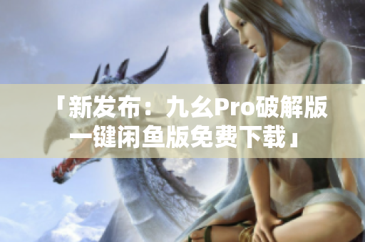 「新發(fā)布：九幺Pro破解版 一鍵閑魚(yú)版免費(fèi)下載」