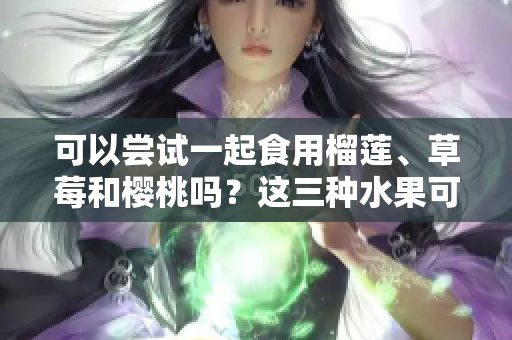 可以嘗試一起食用榴蓮、草莓和櫻桃嗎？這三種水果可以混搭嗎？