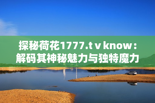 探秘荷花1777.tⅴknow：解碼其神秘魅力與獨(dú)特魔力，探尋深藏的文化密碼