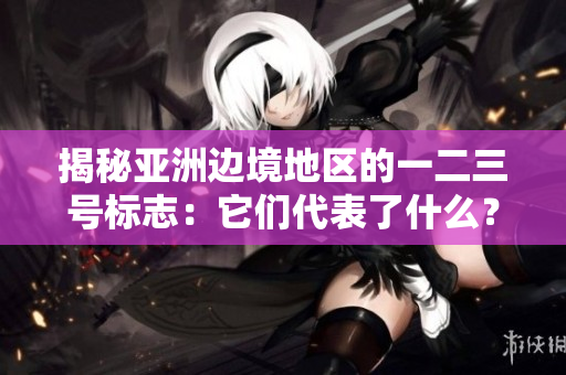 揭秘亞洲邊境地區(qū)的一二三號標(biāo)志：它們代表了什么？