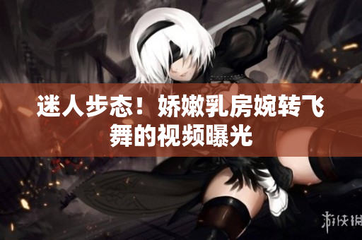 迷人步態(tài)！嬌嫩乳房婉轉(zhuǎn)飛舞的視頻曝光