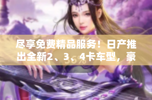 盡享免費精品服務！日產(chǎn)推出全新2、3、4卡車型，豪華體驗不容錯過