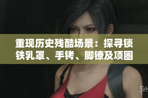重現(xiàn)歷史殘酷場景：探尋鎖鐵乳罩、手銬、腳鐐及項圈的背后故事