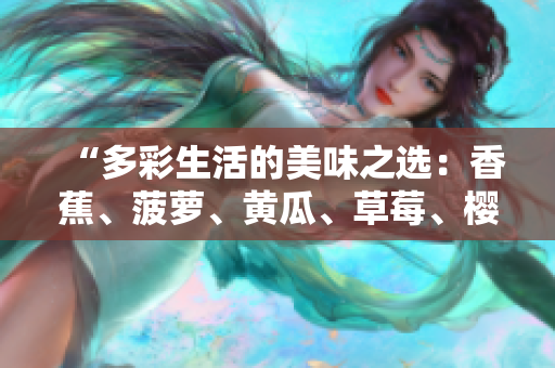 “多彩生活的美味之選：香蕉、菠蘿、黃瓜、草莓、櫻桃、榴蓮、茄子，滋味無窮！”