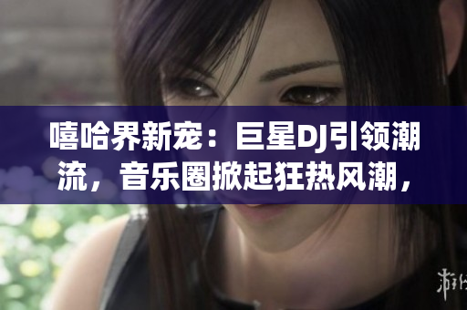 嘻哈界新寵：巨星DJ引領(lǐng)潮流，音樂圈掀起狂熱風(fēng)潮，探索背后故事！