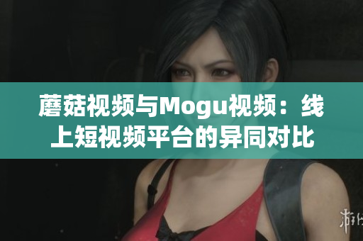 蘑菇視頻與Mogu視頻：線上短視頻平臺的異同對比