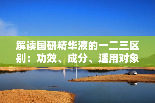 解讀國研精華液的一二三區(qū)別：功效、成分、適用對象詳解