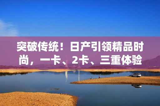 突破傳統(tǒng)！日產(chǎn)引領(lǐng)精品時尚，一卡、2卡、三重體驗盡享