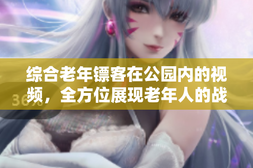 綜合老年鏢客在公園內(nèi)的視頻，全方位展現(xiàn)老年人的戰(zhàn)斗精神