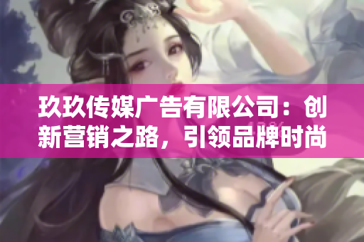 玖玖傳媒廣告有限公司：創(chuàng)新營(yíng)銷之路，引領(lǐng)品牌時(shí)尚潮流