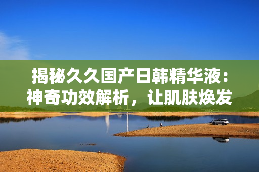 揭秘久久國(guó)產(chǎn)日韓精華液：神奇功效解析，讓肌膚煥發(fā)青春光彩