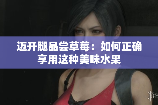 邁開(kāi)腿品嘗草莓：如何正確享用這種美味水果