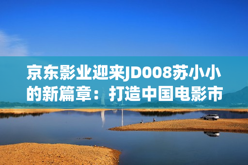 京東影業(yè)迎來JD008蘇小小的新篇章：打造中國(guó)電影市場(chǎng)的引領(lǐng)者