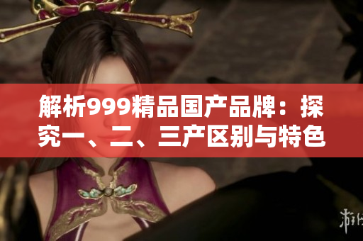 解析999精品國(guó)產(chǎn)品牌：探究一、二、三產(chǎn)區(qū)別與特色
