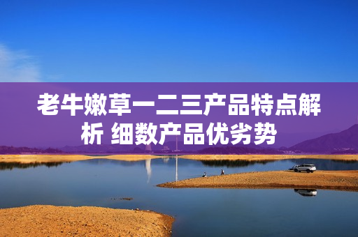 老牛嫩草一二三產(chǎn)品特點(diǎn)解析 細(xì)數(shù)產(chǎn)品優(yōu)劣勢