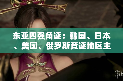 東亞四強(qiáng)角逐：韓國(guó)、日本、美國(guó)、俄羅斯競(jìng)逐地區(qū)主導(dǎo)地位