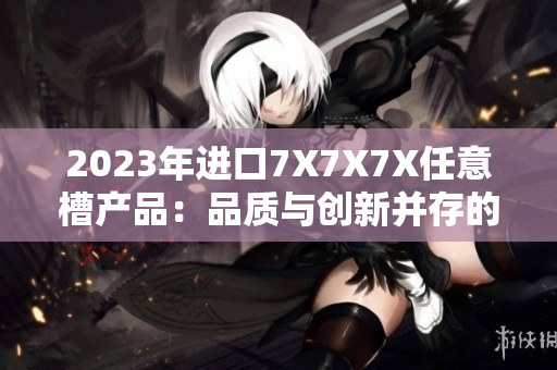 2023年進口7X7X7X任意槽產(chǎn)品：品質(zhì)與創(chuàng)新并存的選擇