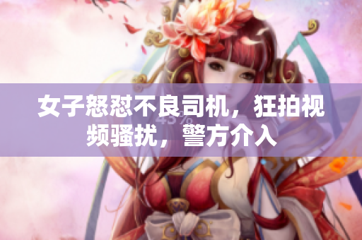 女子怒懟不良司機(jī)，狂拍視頻騷擾，警方介入