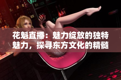 花魁直播：魅力綻放的獨(dú)特魅力，探尋東方文化的精髓