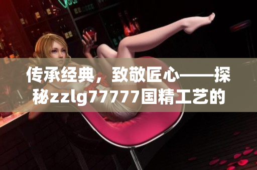 傳承經(jīng)典，致敬匠心——探秘zzlg77777國精工藝的獨(dú)特魅力