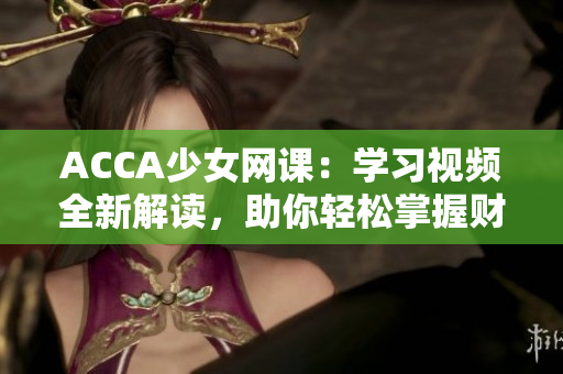 ACCA少女網(wǎng)課：學(xué)習(xí)視頻全新解讀，助你輕松掌握財(cái)會(huì)技能