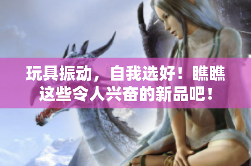 玩具振動，自我選好！瞧瞧這些令人興奮的新品吧！