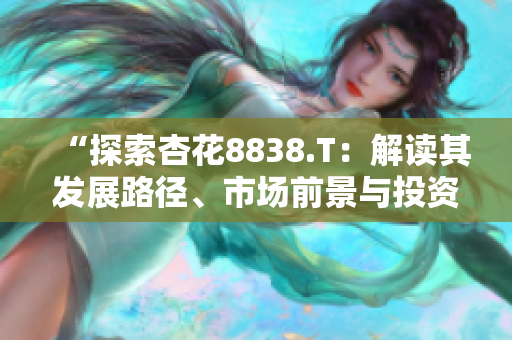 “探索杏花8838.T：解讀其發(fā)展路徑、市場前景與投資潛力”