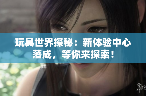 玩具世界探秘：新體驗(yàn)中心落成，等你來探索！
