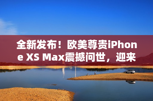 全新發(fā)布！歐美尊貴iPhone XS Max震撼問世，迎來高級體驗
