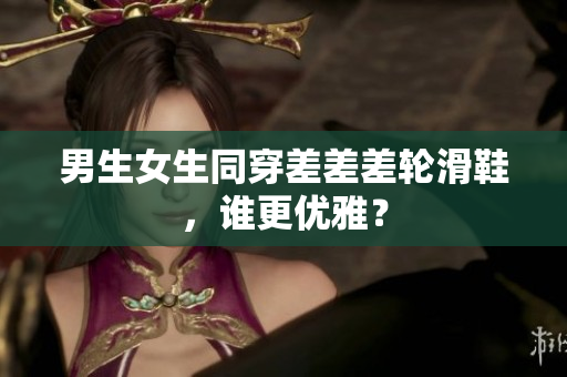男生女生同穿差差差輪滑鞋，誰更優(yōu)雅？