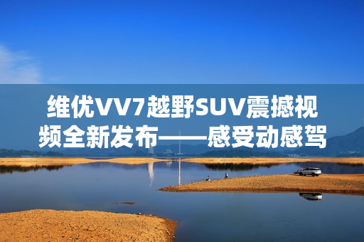 維優(yōu)VV7越野SUV震撼視頻全新發(fā)布——感受動(dòng)感駕馭的視覺(jué)沖擊