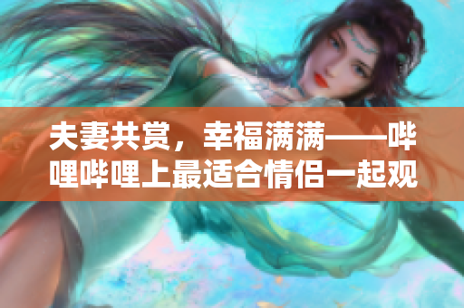 夫妻共賞，幸福滿滿——嗶哩嗶哩上最適合情侶一起觀看的電視劇