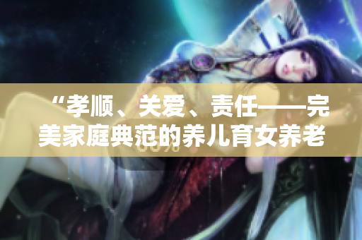 “孝順、關(guān)愛、責(zé)任——完美家庭典范的養(yǎng)兒育女養(yǎng)老之道”