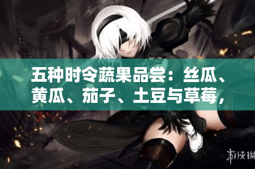 五種時令蔬果品嘗：絲瓜、黃瓜、茄子、土豆與草莓，飽含春夏風(fēng)味