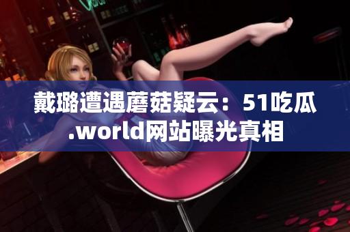 戴璐遭遇蘑菇疑云：51吃瓜.world網(wǎng)站曝光真相