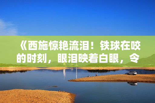 《西施驚艷流淚！鐵球在咬的時(shí)刻，眼淚映著白眼，令人心動(dòng)》