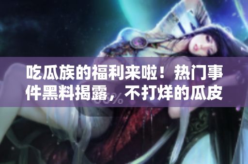 吃瓜族的福利來啦！熱門事件黑料揭露，不打烊的瓜皮們快來圍觀最新熱點(diǎn)吧