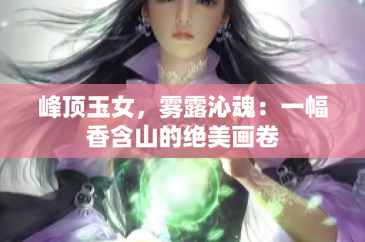 峰頂玉女，霧露沁魂：一幅香含山的絕美畫卷